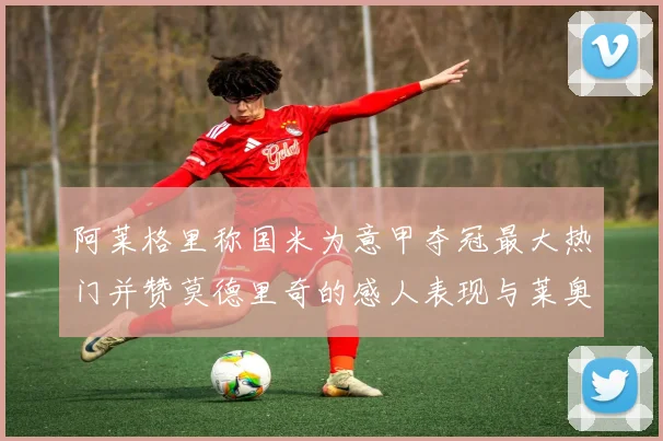 阿莱格里称国米为意甲夺冠最大热门并赞莫德里奇的感人表现与莱奥的务实转变