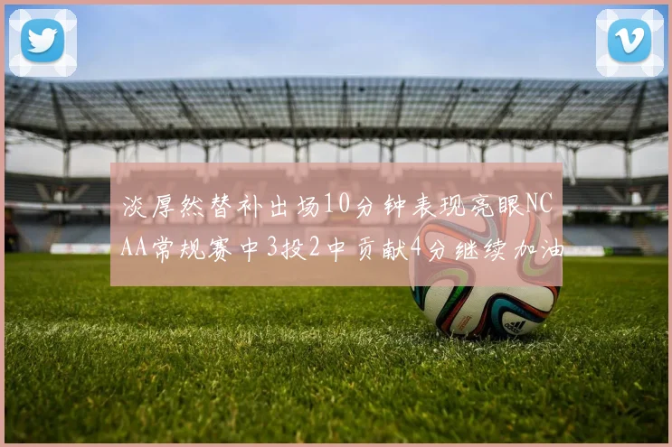 淡厚然替补出场10分钟表现亮眼NCAA常规赛中3投2中贡献4分继续加油