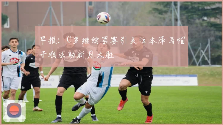 早报：C罗继续罢赛引关注本泽马帽子戏法助新月大胜