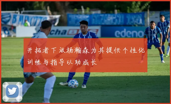 开拓者下放杨瀚森为其提供个性化训练与指导以助成长