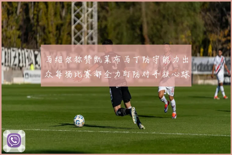 马绍尔称赞凯莱布马丁防守能力出众每场比赛都全力盯防对手核心球员