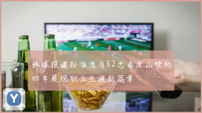 韩媒报道孙准浩与K2忠南牙山续约四年展现职业生涯新篇章