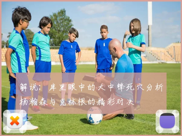 解说：库里眼中的大中锋死穴分析杨瀚森与克林根的精彩对决