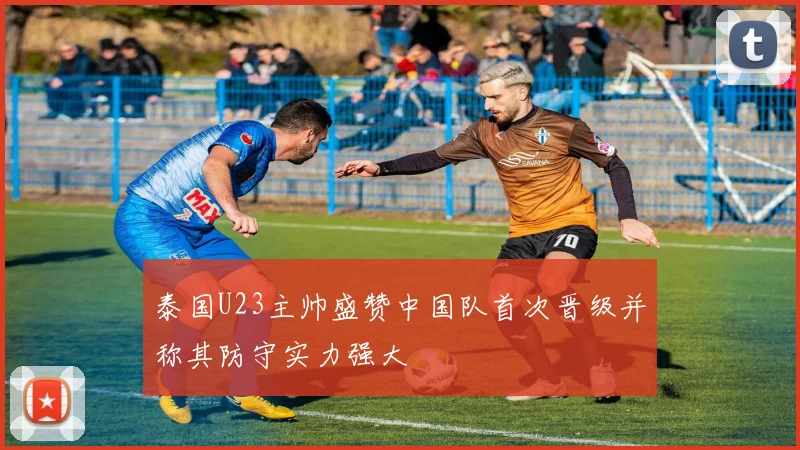 泰国U23主帅盛赞中国队首次晋级并称其防守实力强大