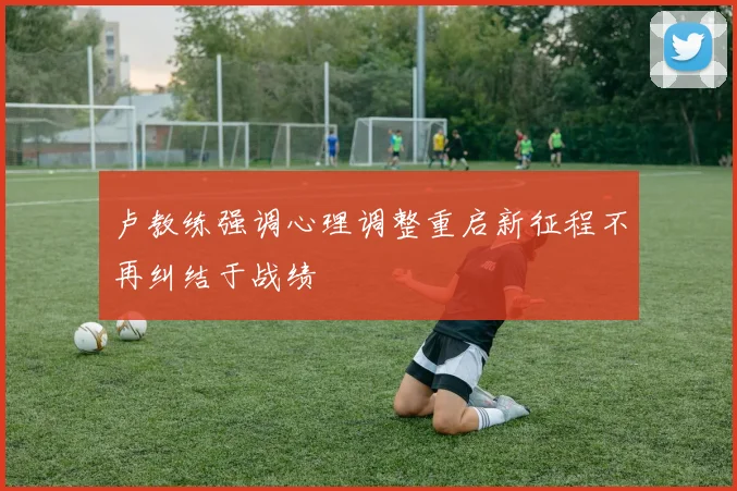卢教练强调心理调整重启新征程不再纠结于战绩