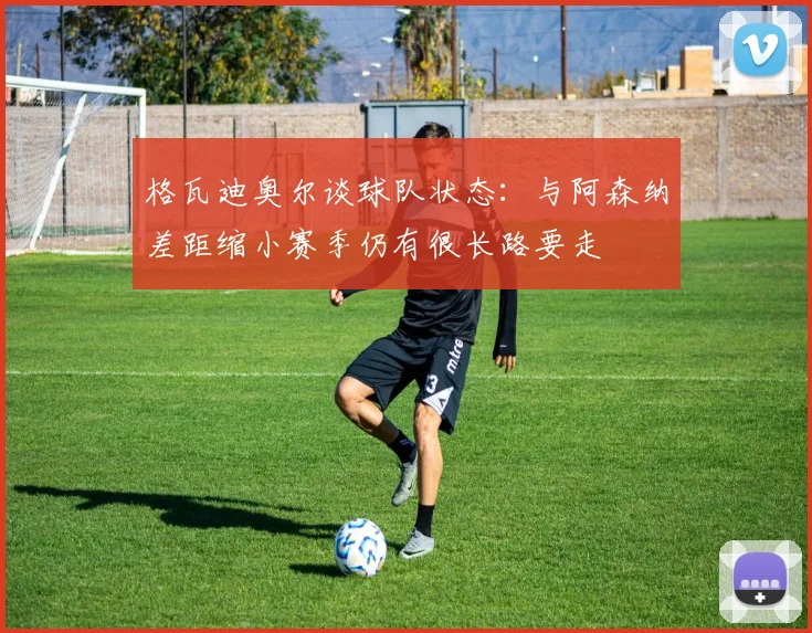 格瓦迪奥尔谈球队状态：与阿森纳差距缩小赛季仍有很长路要走