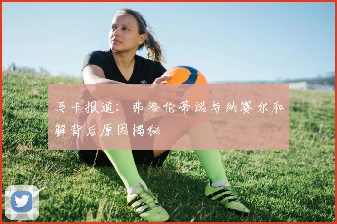 马卡报道：弗洛伦蒂诺与纳赛尔和解背后原因揭秘