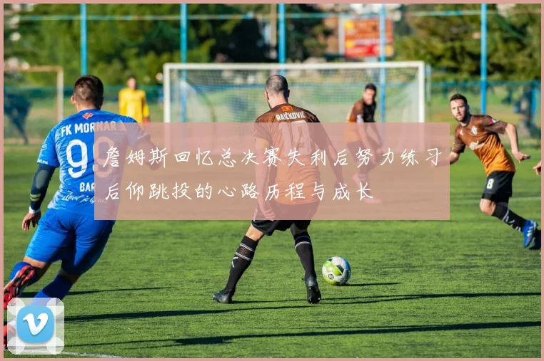 詹姆斯回忆总决赛失利后努力练习后仰跳投的心路历程与成长