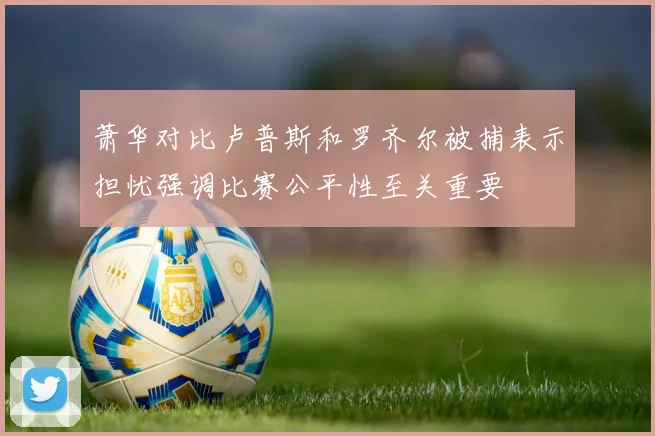萧华对比卢普斯和罗齐尔被捕表示担忧强调比赛公平性至关重要