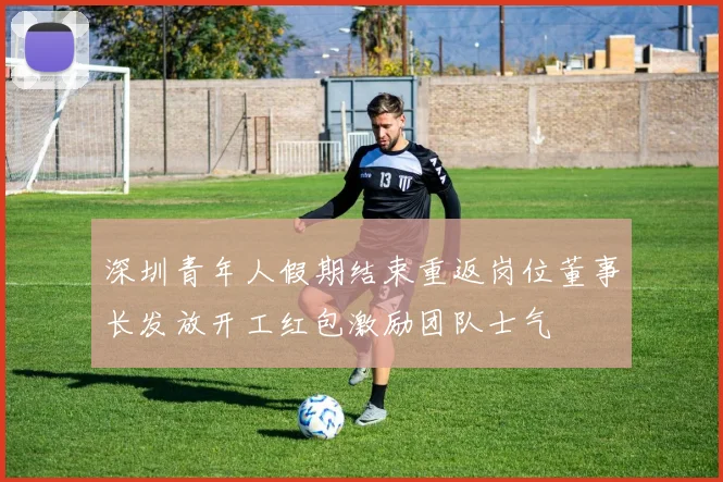 深圳青年人假期结束重返岗位董事长发放开工红包激励团队士气