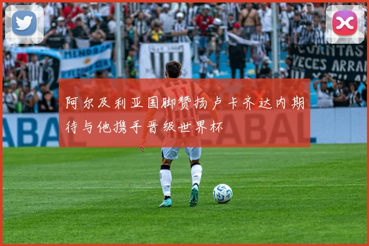 阿尔及利亚国脚赞扬卢卡齐达内期待与他携手晋级世界杯
