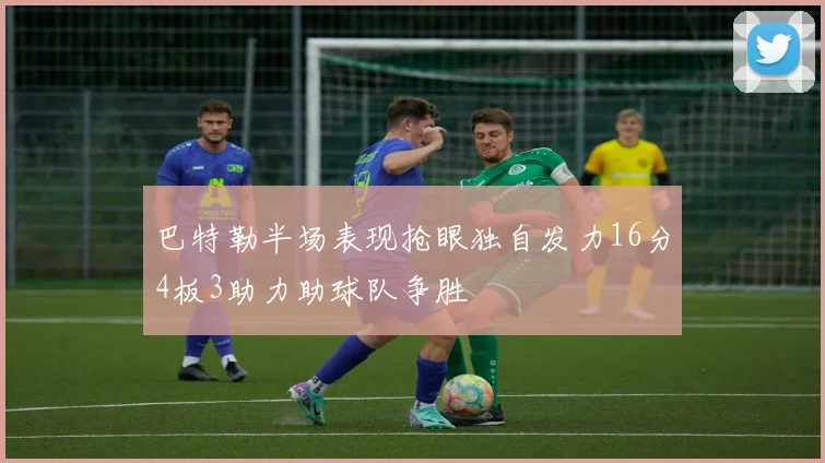 巴特勒半场表现抢眼独自发力16分4板3助力助球队争胜