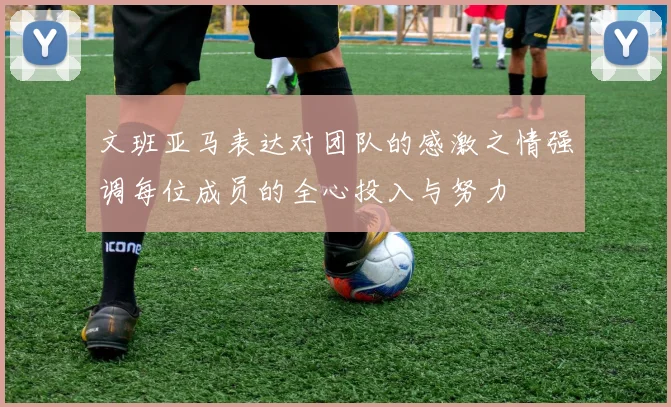 文班亚马表达对团队的感激之情强调每位成员的全心投入与努力