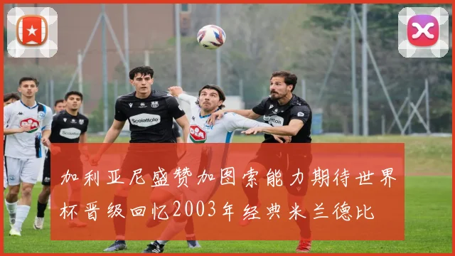 加利亚尼盛赞加图索能力期待世界杯晋级回忆2003年经典米兰德比