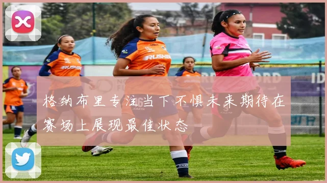 格纳布里专注当下不惧未来期待在赛场上展现最佳状态