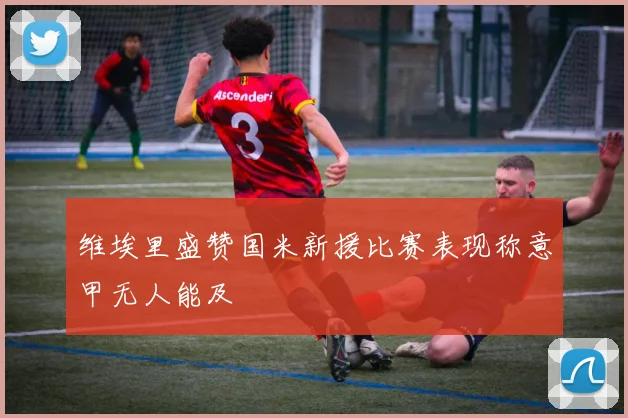 维埃里盛赞国米新援比赛表现称意甲无人能及