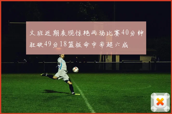 文班近期表现惊艳两场比赛40分钟狂砍49分18篮板命中率超六成