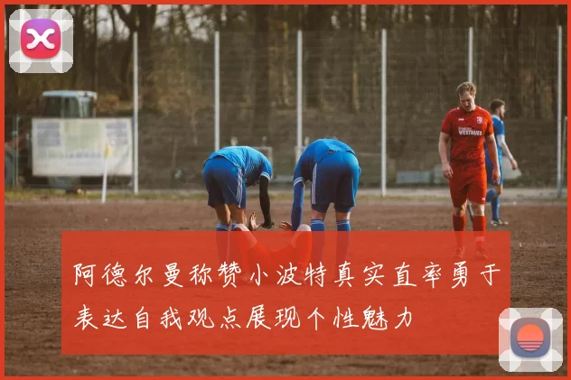 阿德尔曼称赞小波特真实直率勇于表达自我观点展现个性魅力